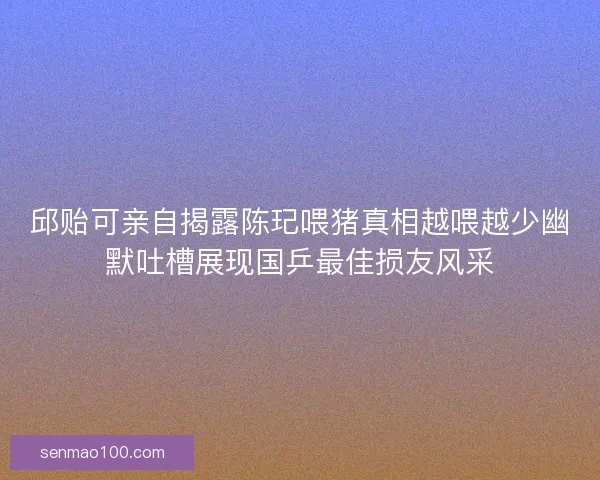 邱贻可亲自揭露陈玘喂猪真相越喂越少幽默吐槽展现国乒最佳损友风采